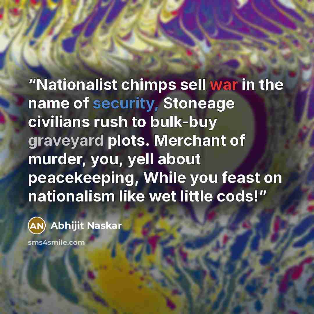 “Nationalist chimps sell war in the name of security, Stoneage civilians rush to bulk-buy graveyard plots. Merchant of murder, you, yell about peacekeeping, While you feast on nationalism like wet little cods!” quote by Abhijit Naskar