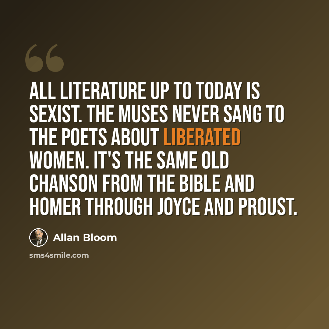 “All literature up to today is sexist. The Muses never sang to the poets about liberated women. It's the same old chanson from the Bible and Homer through Joyce and Proust.” quote by Allan Bloom