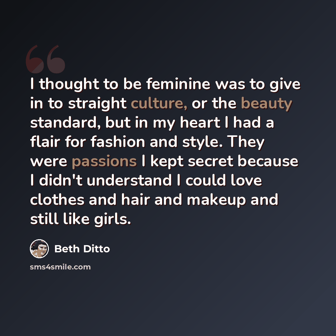 “I thought to be feminine was to give in to straight culture, or the beauty standard, but in my heart I had a flair for fashion and style. They were passions I kept secret because I didn't understand I could love clothes and hair and makeup and still like girls.” quote by Beth Ditto