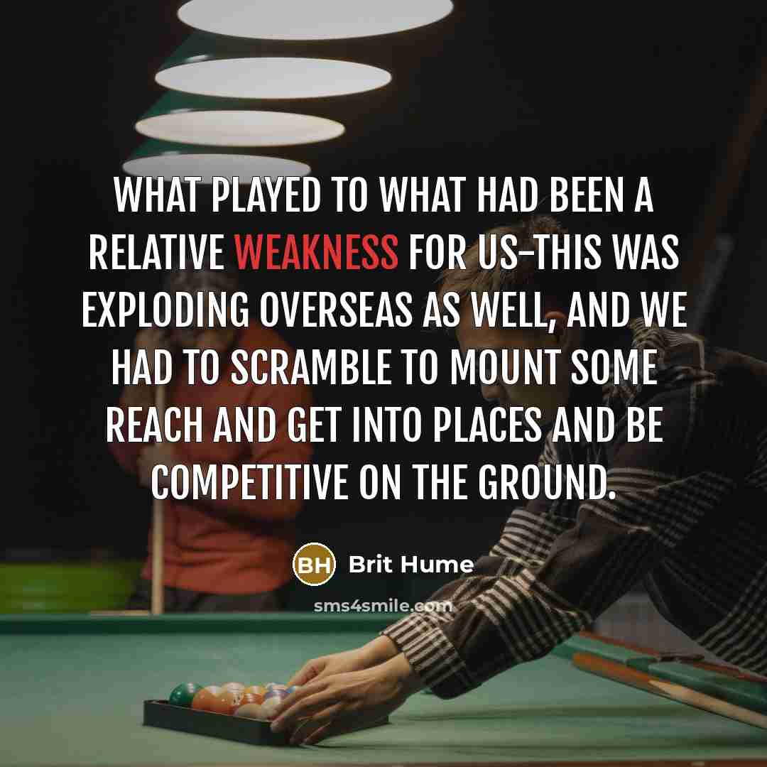 “What played to what had been a relative weakness for us-this was exploding overseas as well, and we had to scramble to mount some reach and get into places and be competitive on the ground.” quote by Brit Hume