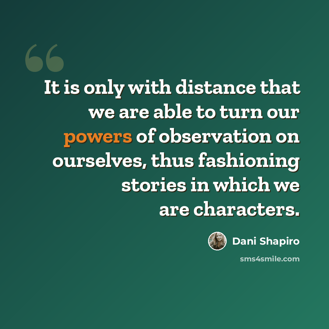 “It is only with distance that we are able to turn our powers of observation on ourselves, thus fashioning stories in which we are characters.” quote by Dani Shapiro