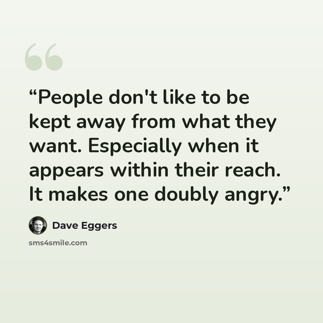 “People don't like to be kept away from what they want. Especially when it appears within their reach. It makes one doubly angry.” quote by Dave Eggers
