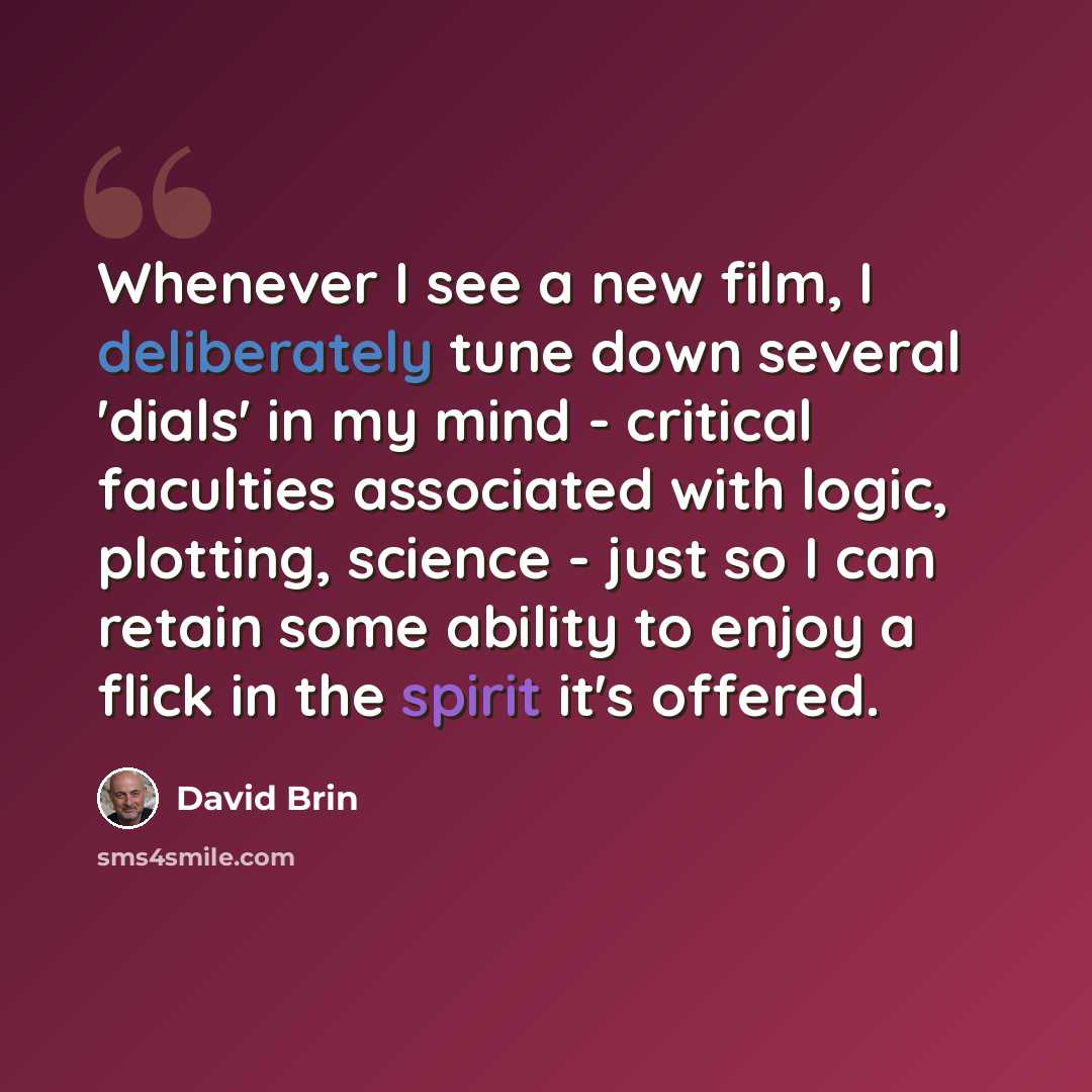 “Whenever I see a new film, I deliberately tune down several 'dials' in my mind - critical faculties associated with logic, plotting, science - just so I can retain some ability to enjoy a flick in the spirit it's offered.” quote by David Brin