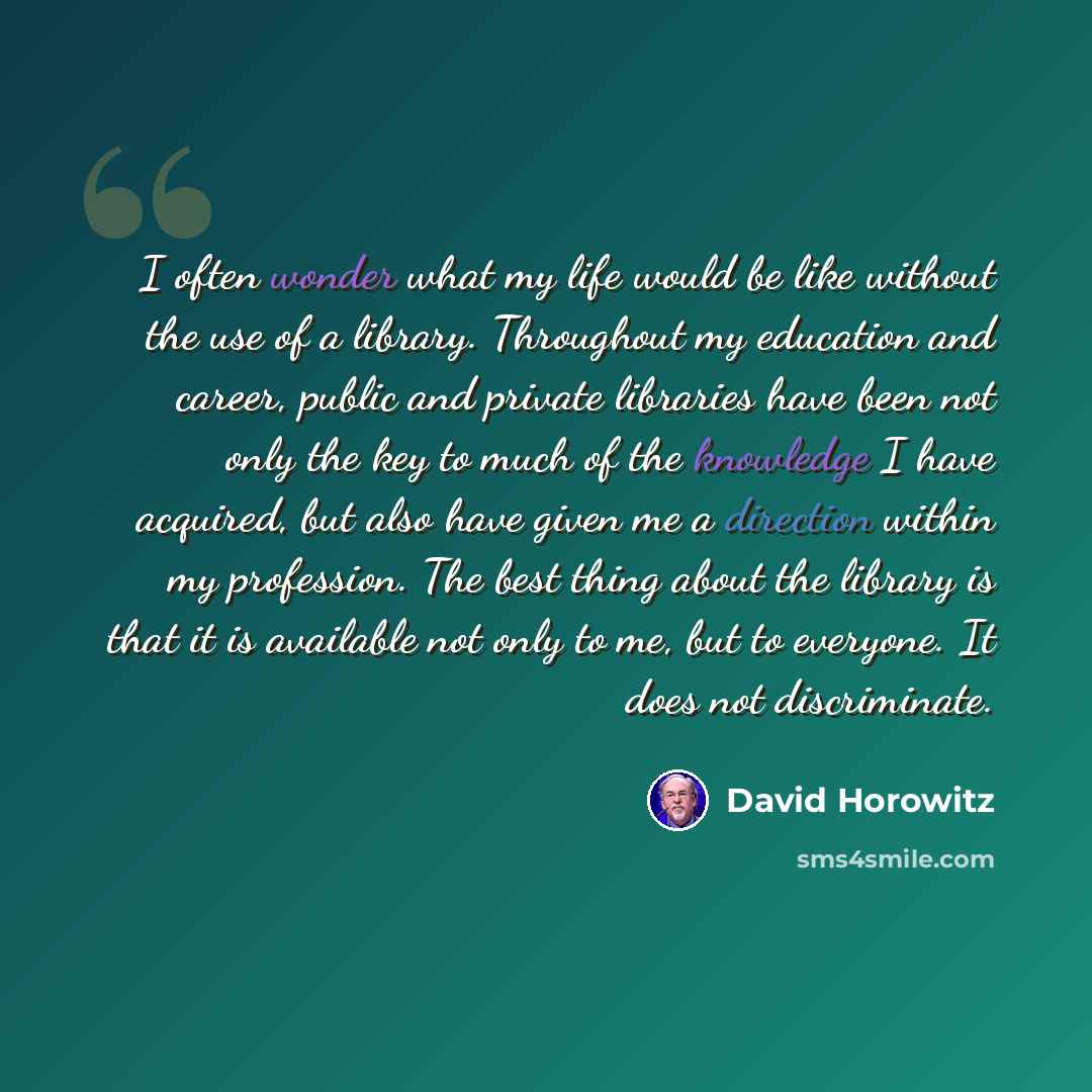 “I often wonder what my life would be like without the use of a library. Throughout my education and career, public and private libraries have been not only the key to much of the knowledge I have acquired, but also have given me a direction within my profession. The best thing about the library is…” quote by David Horowitz