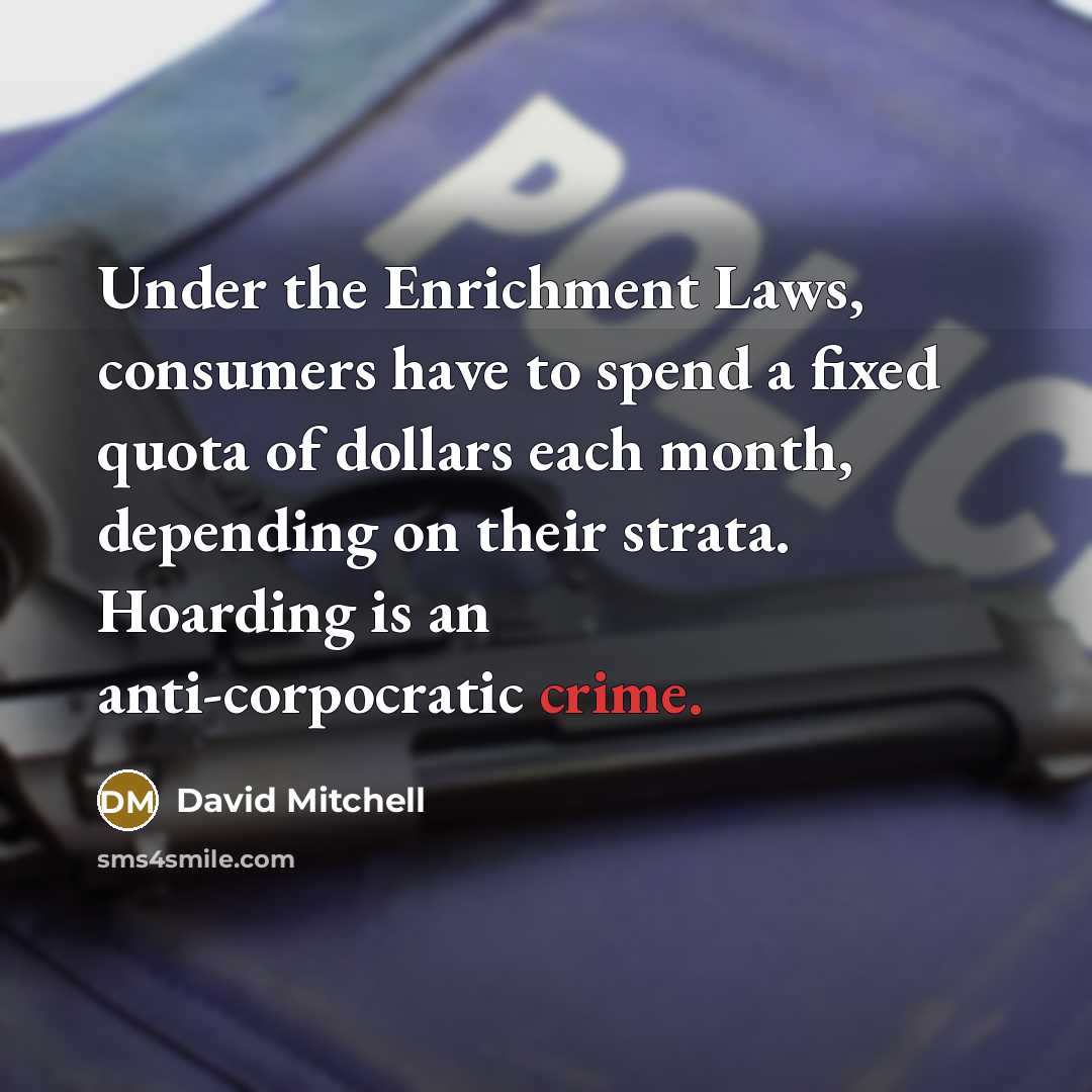 “Under the Enrichment Laws, consumers have to spend a fixed quota of dollars each month, depending on their strata. Hoarding is an anti-corpocratic crime.” quote by David Mitchell