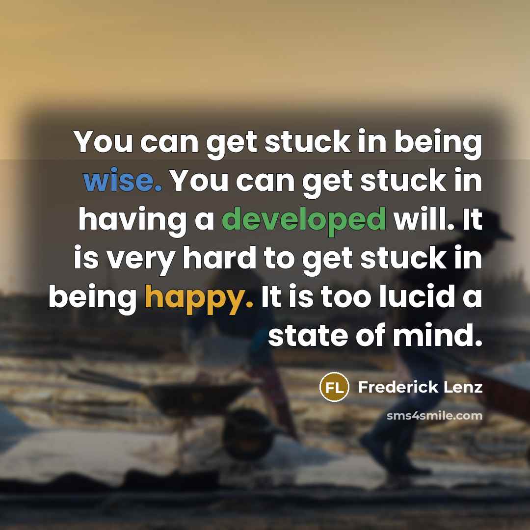 “You can get stuck in being wise. You can get stuck in having a developed will. It is very hard to get stuck in being happy. It is too lucid a state of mind.” quote by Frederick Lenz