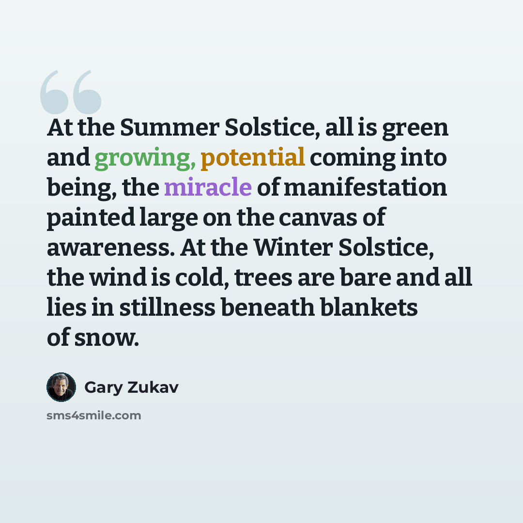 “At the Summer Solstice, all is green and growing, potential coming into being, the miracle of manifestation painted large on the canvas of awareness. At the Winter Solstice, the wind is cold, trees are bare and all lies in stillness beneath blankets of snow.” quote by Gary Zukav
