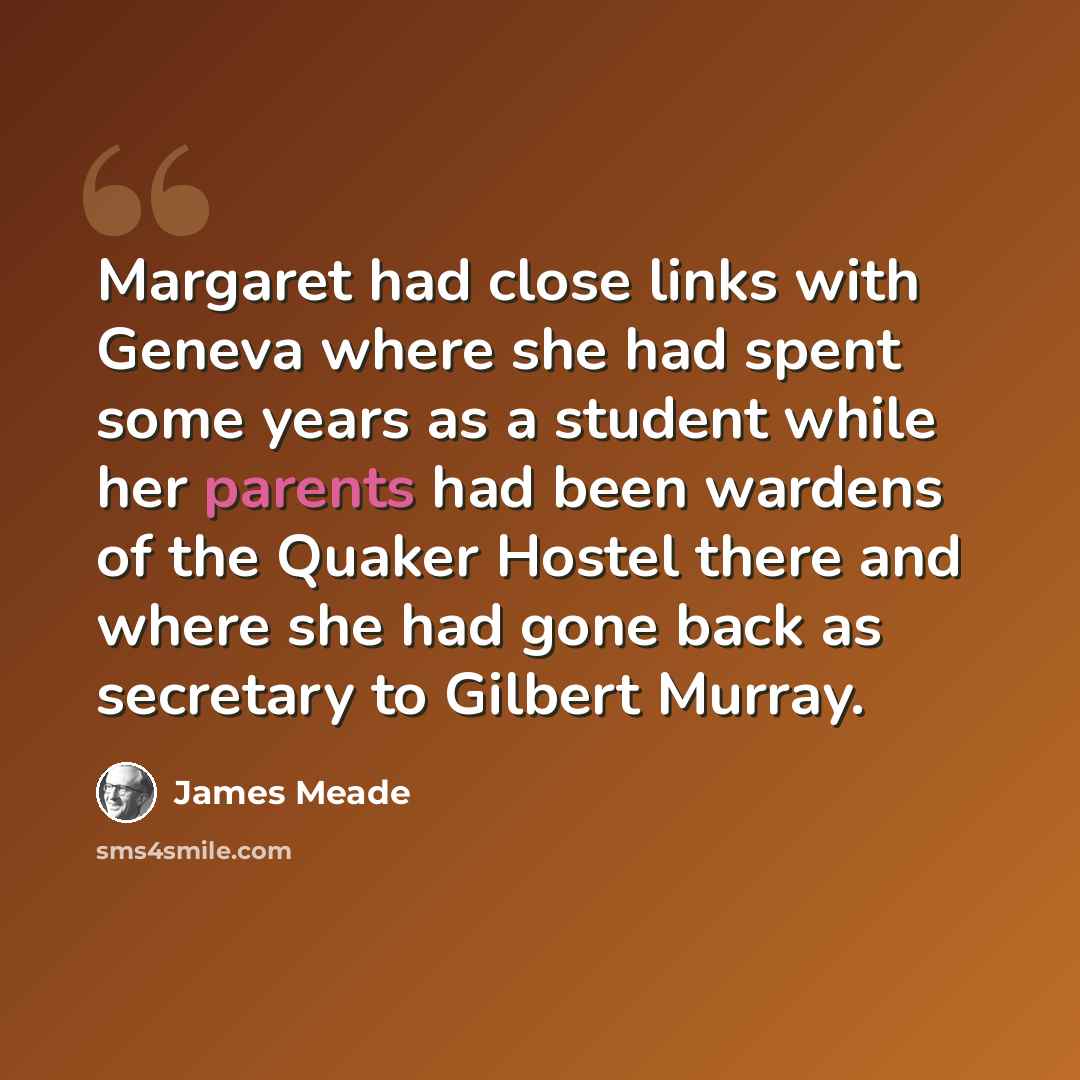 “Margaret had close links with Geneva where she had spent some years as a student while her parents had been wardens of the Quaker Hostel there and where she had gone back as secretary to Gilbert Murray.” quote by James Meade