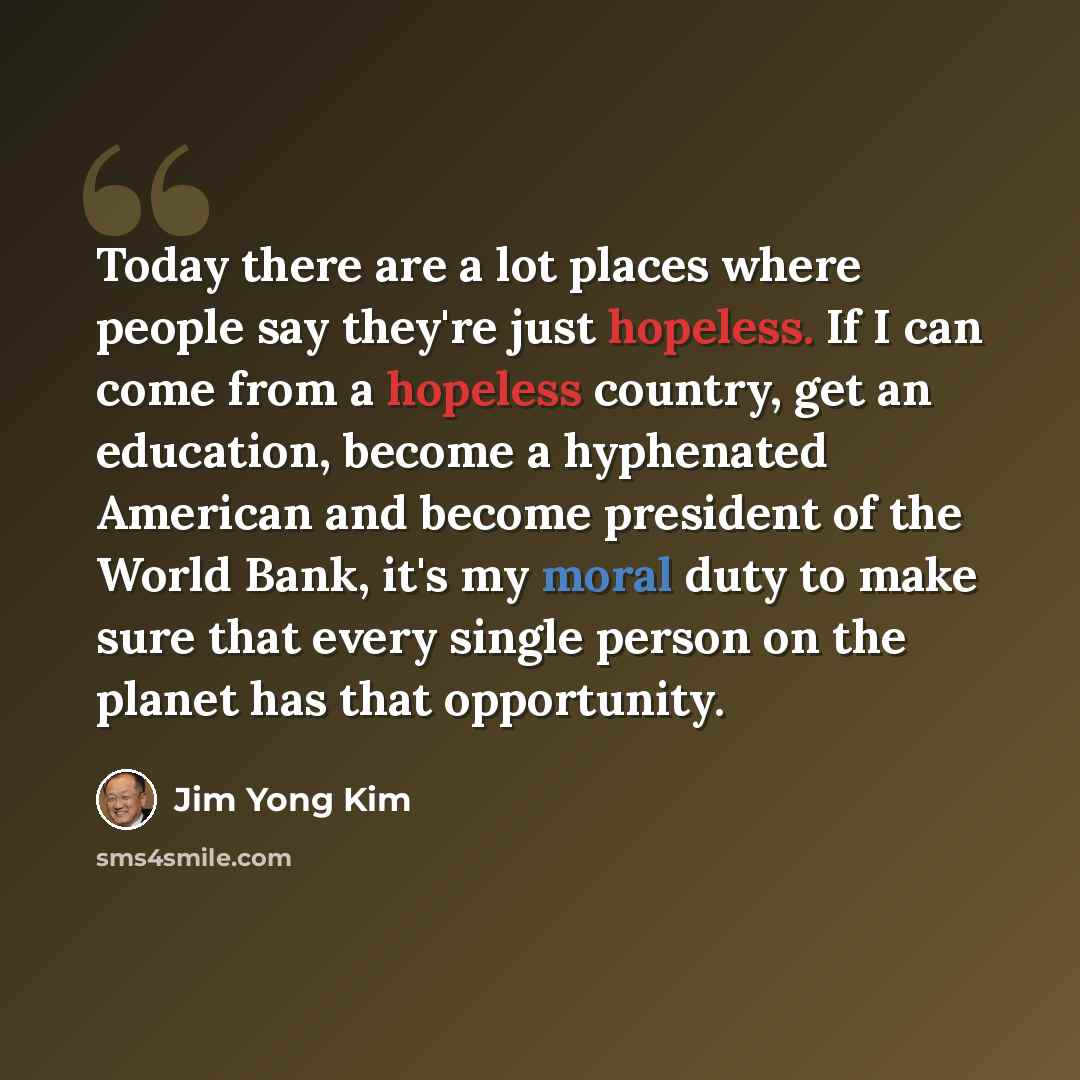 “Today there are a lot places where people say they're just hopeless. If I can come from a hopeless country, get an education, become a hyphenated American and become president of the World Bank, it's my moral duty to make sure that every single person on the planet has that opportunity.” quote by Jim Yong Kim