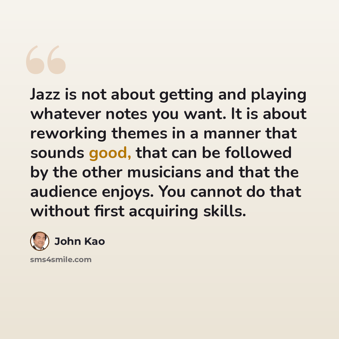 “Jazz is not about getting and playing whatever notes you want. It is about reworking themes in a manner that sounds good, that can be followed by the other musicians and that the audience enjoys. You cannot do that without first acquiring skills.” quote by John Kao