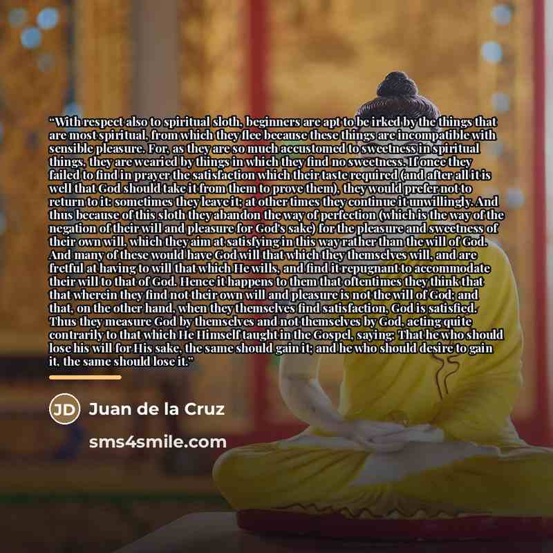 “With respect also to spiritual sloth, beginners are apt to be irked by the things that are most spiritual, from which they flee because these things are incompatible with sensible pleasure. For, as they are so much accustomed to sweetness in spiritual things, they are wearied by things in which…” quote by Juan de la Cruz