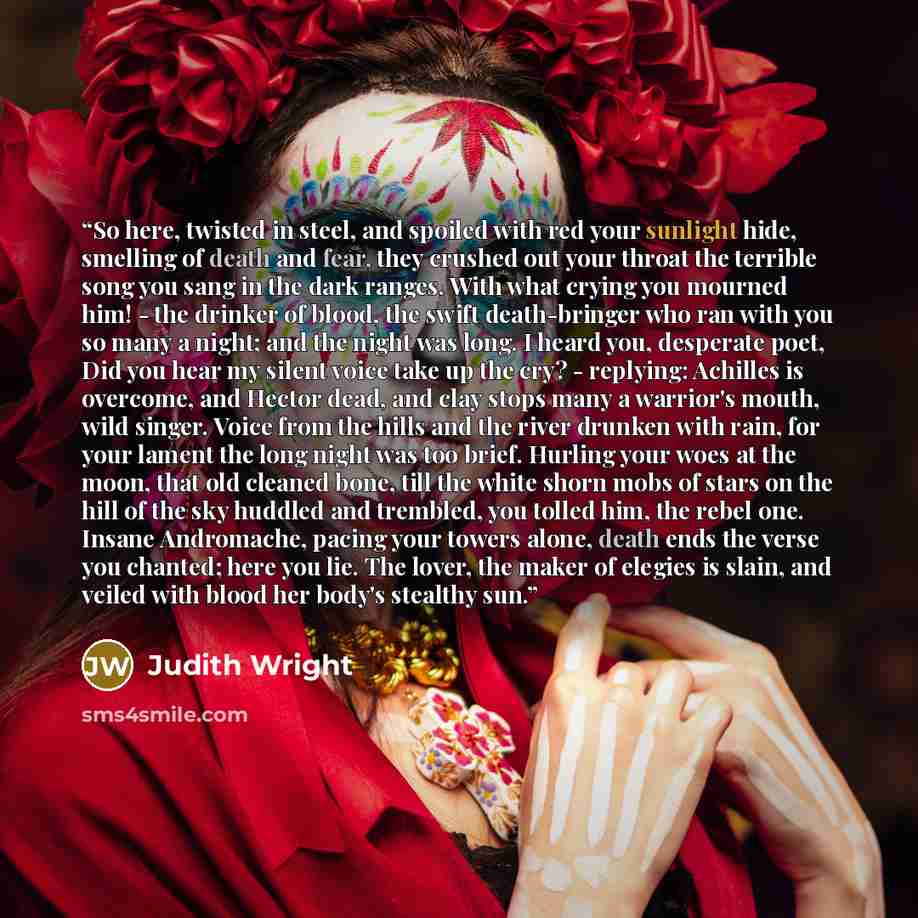 “So here, twisted in steel, and spoiled with red your sunlight hide, smelling of death and fear, they crushed out your throat the terrible song you sang in the dark ranges. With what crying you mourned him! - the drinker of blood, the swift death-bringer who ran with you so many a night; and the…” quote by Judith Wright