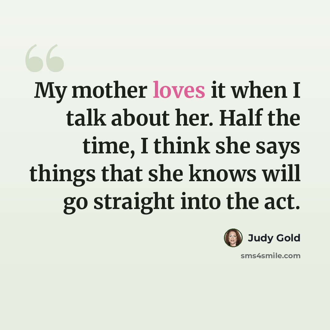“My mother loves it when I talk about her. Half the time, I think she says things that she knows will go straight into the act.” quote by Judy Gold