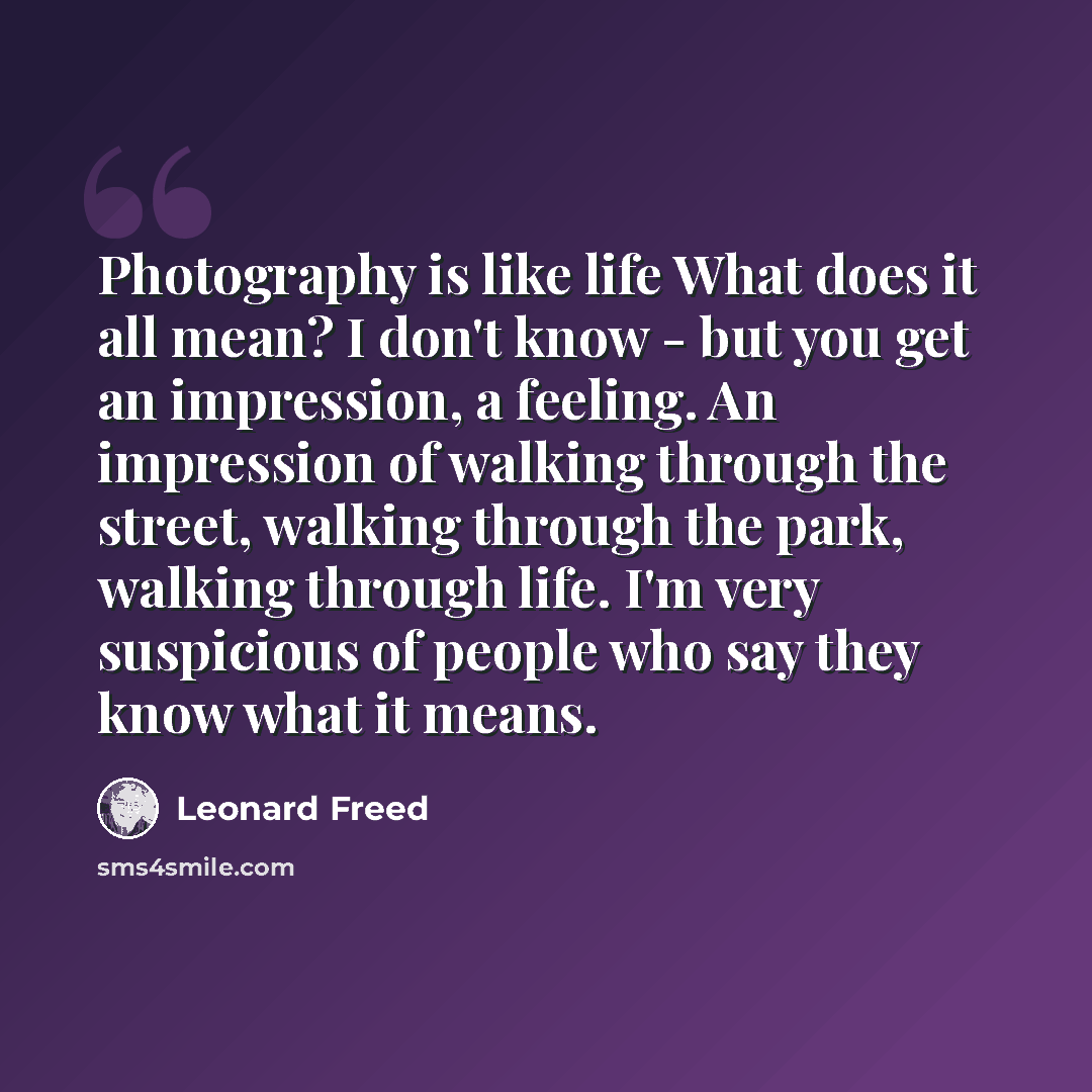 “Photography is like life What does it all mean? I don't know - but you get an impression, a feeling. An impression of walking through the street, walking through the park, walking through life. I'm very suspicious of people who say they know what it means.” quote by Leonard Freed