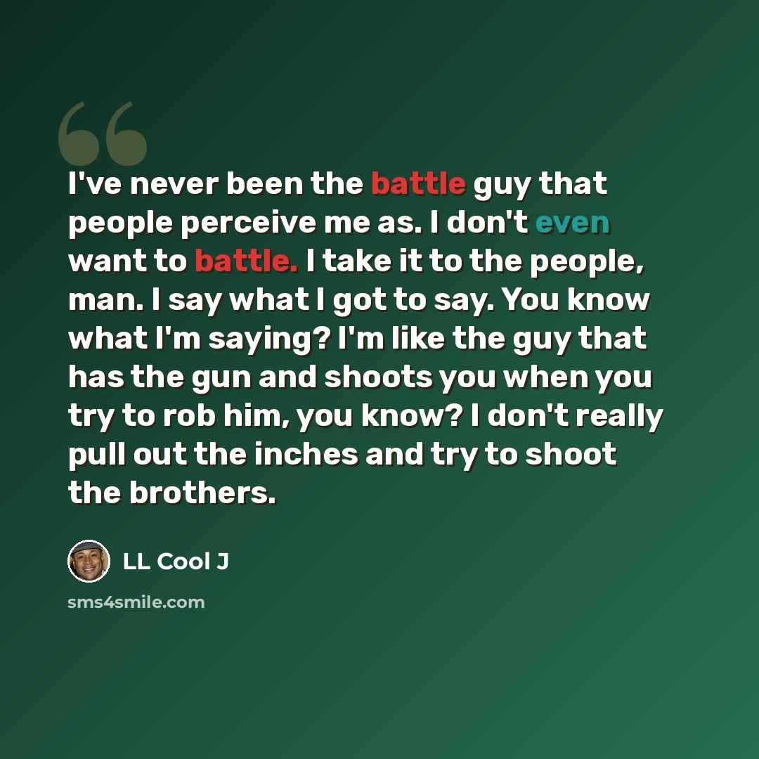 “I've never been the battle guy that people perceive me as. I don't even want to battle. I take it to the people, man. I say what I got to say. You know what I'm saying? I'm like the guy that has the gun and shoots you when you try to rob him, you know? I don't really pull out the inches and try to…” quote by LL Cool J