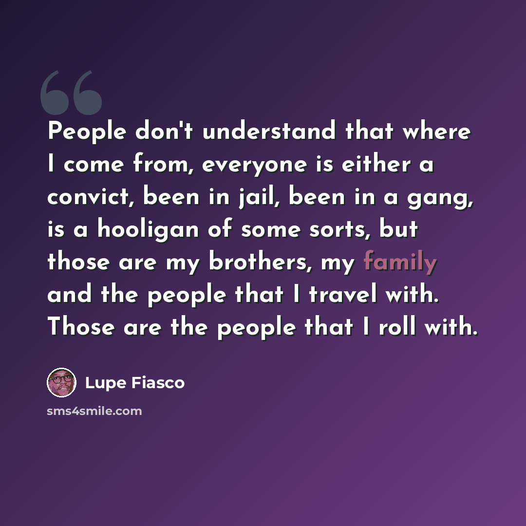 “People don't understand that where I come from, everyone is either a convict, been in jail, been in a gang, is a hooligan of some sorts, but those are my brothers, my family and the people that I travel with. Those are the people that I roll with.” quote by Lupe Fiasco