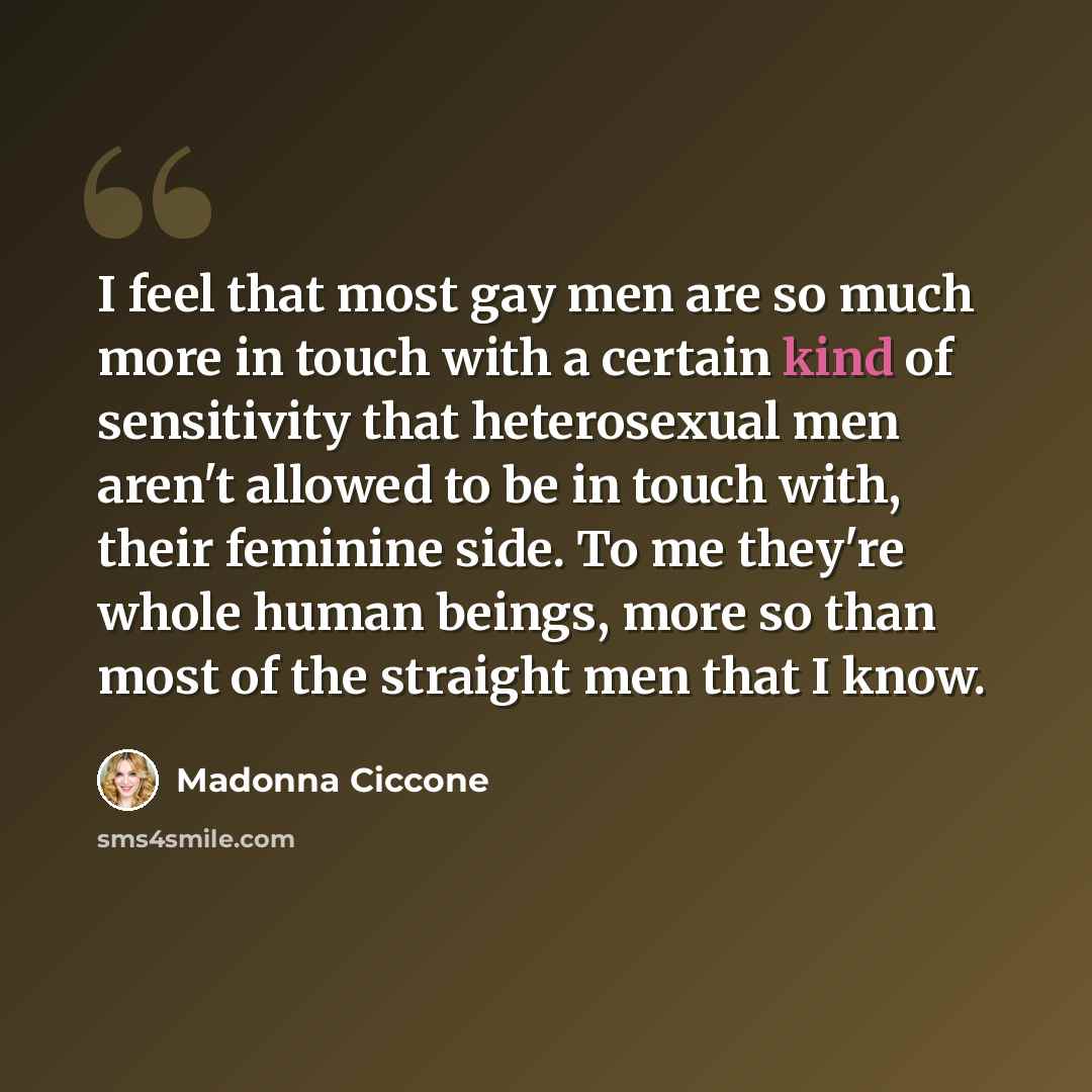 “I feel that most gay men are so much more in touch with a certain kind of sensitivity that heterosexual men aren't allowed to be in touch with, their feminine side. To me they're whole human beings, more so than most of the straight men that I know.” quote by Madonna Ciccone