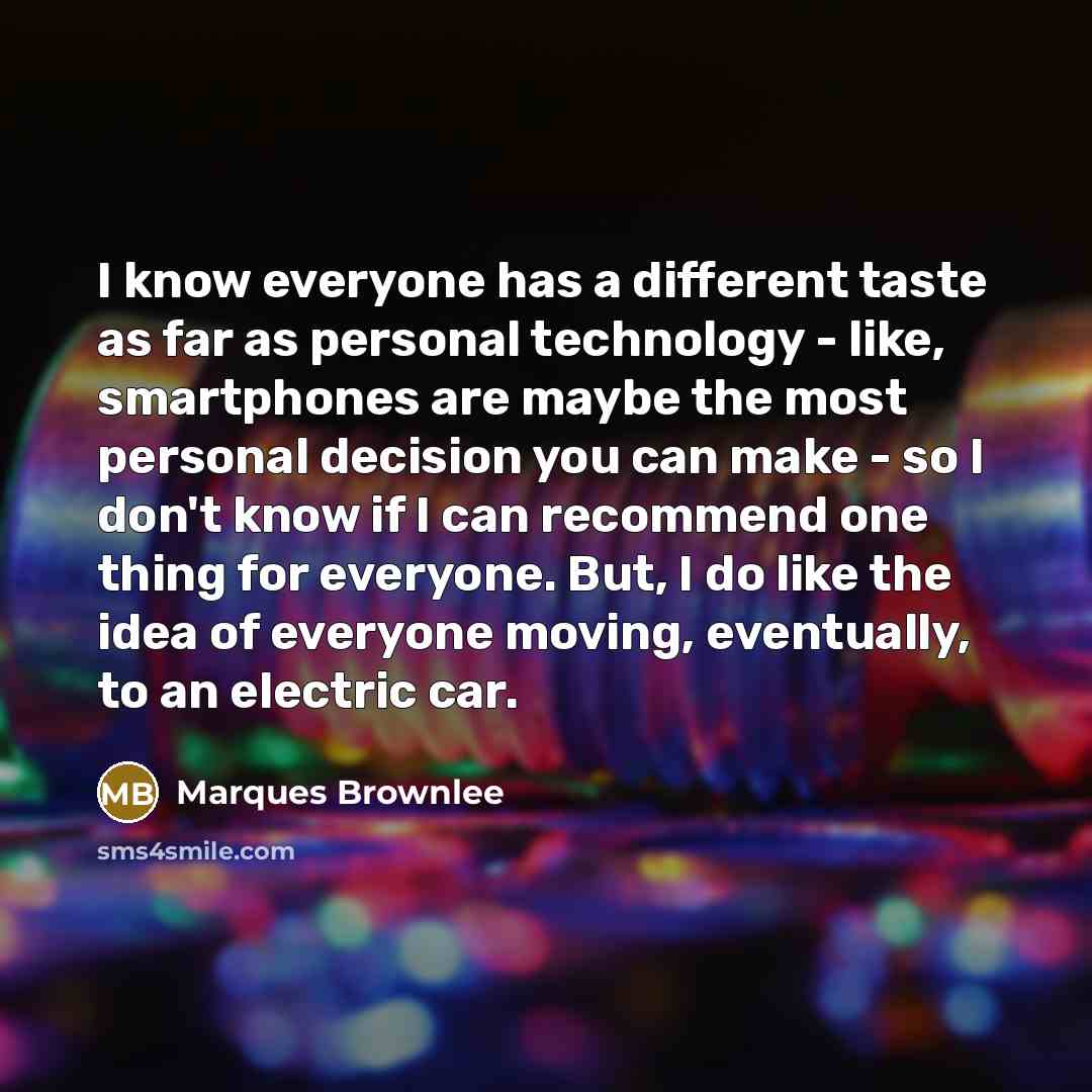“I know everyone has a different taste as far as personal technology - like, smartphones are maybe the most personal decision you can make - so I don't know if I can recommend one thing for everyone. But, I do like the idea of everyone moving, eventually, to an electric car.” quote by Marques Brownlee
