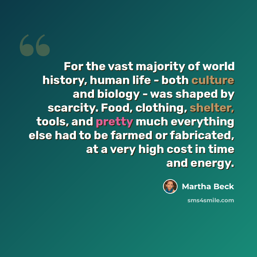 “For the vast majority of world history, human life - both culture and biology - was shaped by scarcity. Food, clothing, shelter, tools, and pretty much everything else had to be farmed or fabricated, at a very high cost in time and energy.” quote by Martha Beck