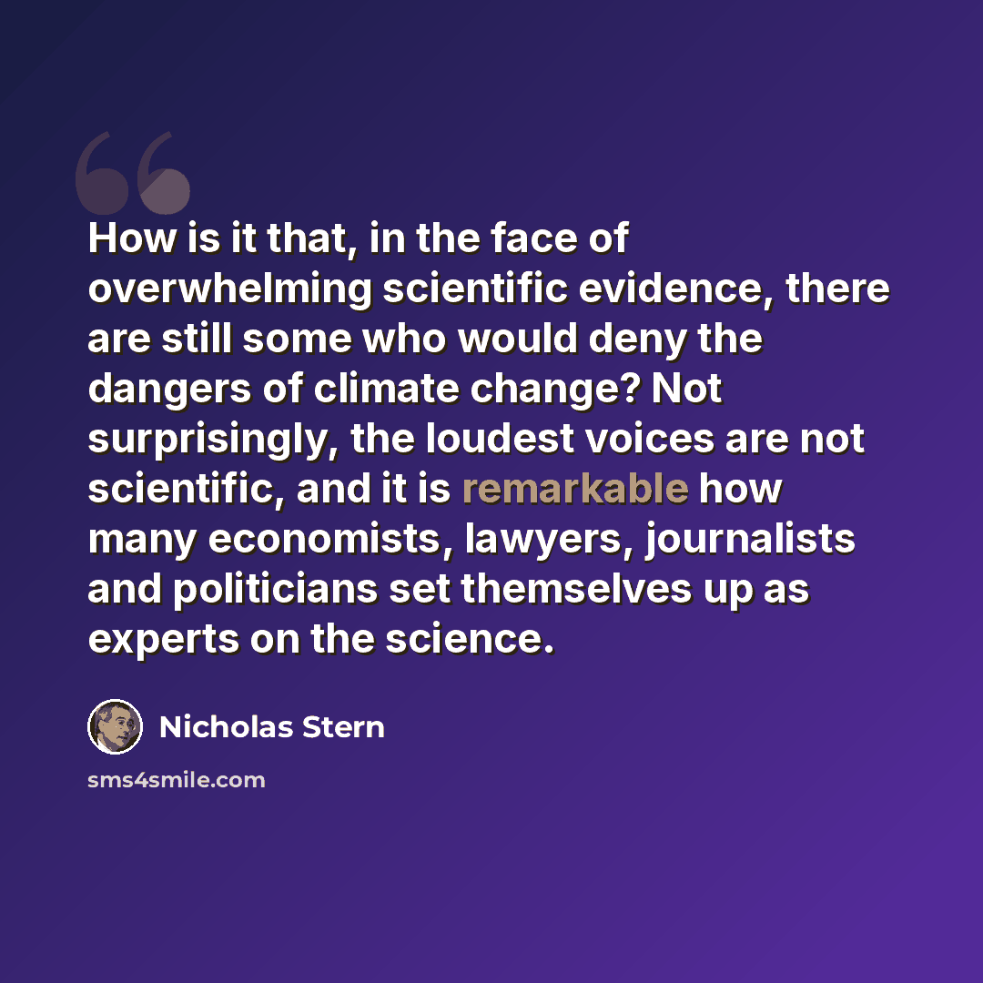 “How is it that, in the face of overwhelming scientific evidence, there are still some who would deny the dangers of climate change? Not surprisingly, the loudest voices are not scientific, and it is remarkable how many economists, lawyers, journalists and politicians set themselves up as experts…” quote by Nicholas Stern
