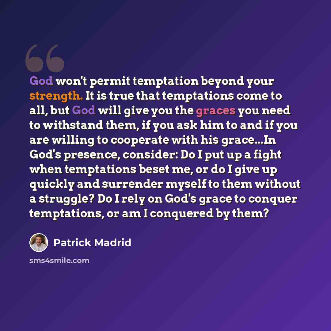 “God won't permit temptation beyond your strength. It is true that temptations come to all, but God will give you the graces you need to withstand them, if you ask him to and if you are willing to cooperate with his grace...In God's presence, consider: Do I put up a fight when temptations beset me…” quote by Patrick Madrid