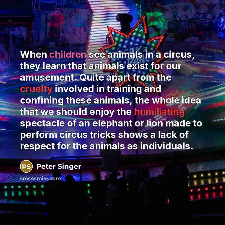 “When children see animals in a circus, they learn that animals exist for our amusement. Quite apart from the cruelty involved in training and confining these animals, the whole idea that we should enjoy the humiliating spectacle of an elephant or lion made to perform circus tricks shows a lack of…” quote by Peter Singer