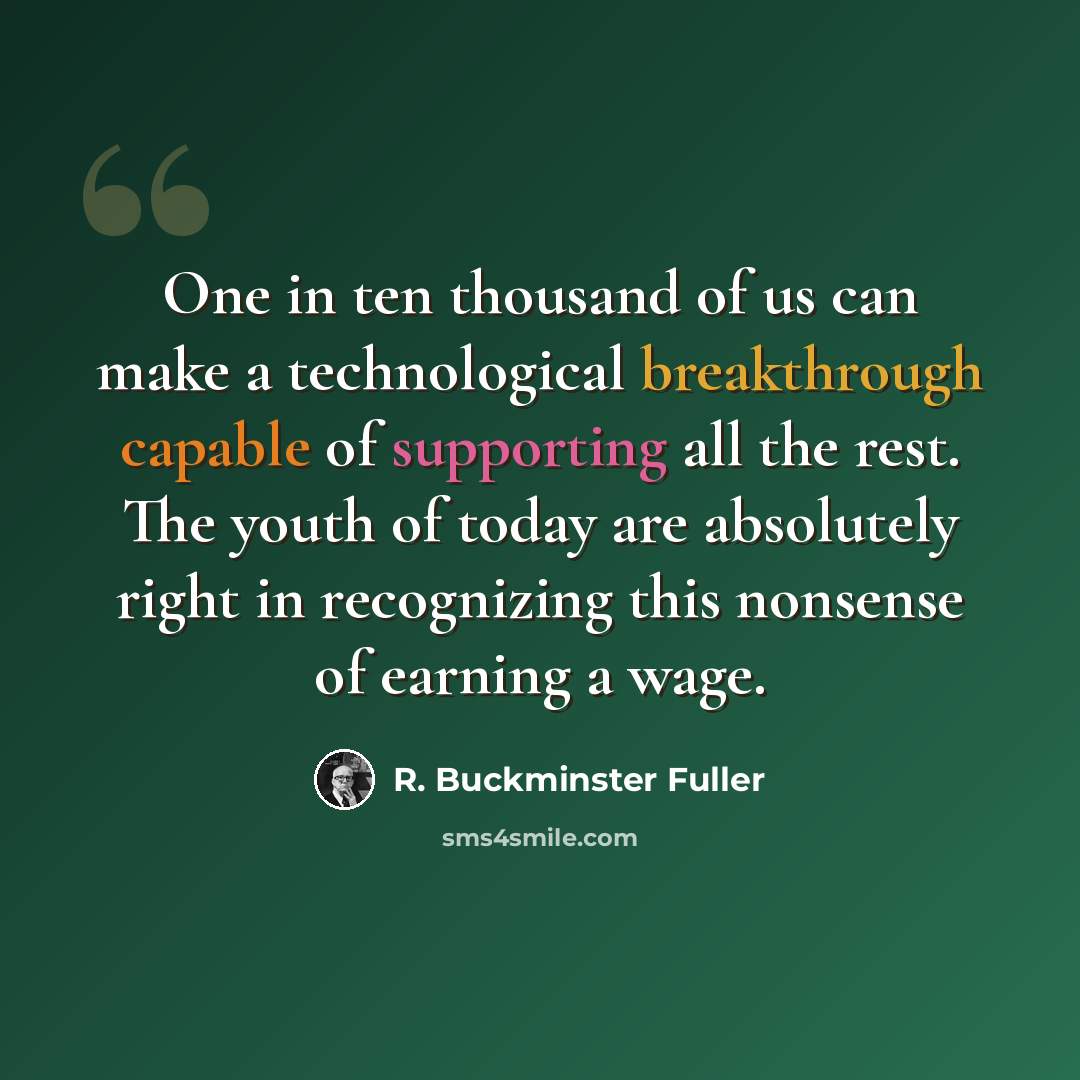 “One in ten thousand of us can make a technological breakthrough capable of supporting all the rest. The youth of today are absolutely right in recognizing this nonsense of earning a wage.” quote by R. Buckminster Fuller