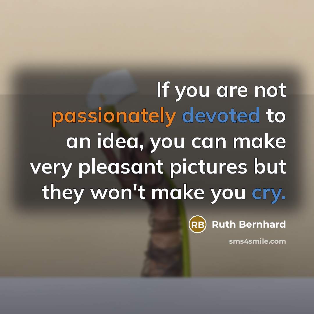 “If you are not passionately devoted to an idea, you can make very pleasant pictures but they won't make you cry.” quote by Ruth Bernhard