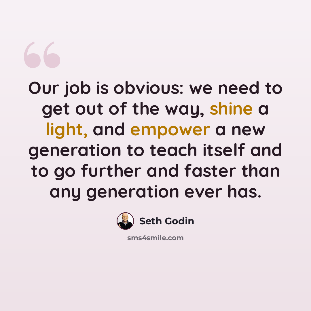 “Our job is obvious: we need to get out of the way, shine a light, and empower a new generation to teach itself and to go further and faster than any generation ever has.” quote by Seth Godin