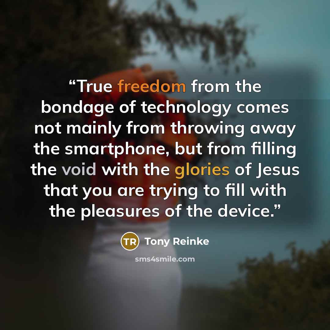 “True freedom from the bondage of technology comes not mainly from throwing away the smartphone, but from filling the void with the glories of Jesus that you are trying to fill with the pleasures of the device.” quote by Tony Reinke