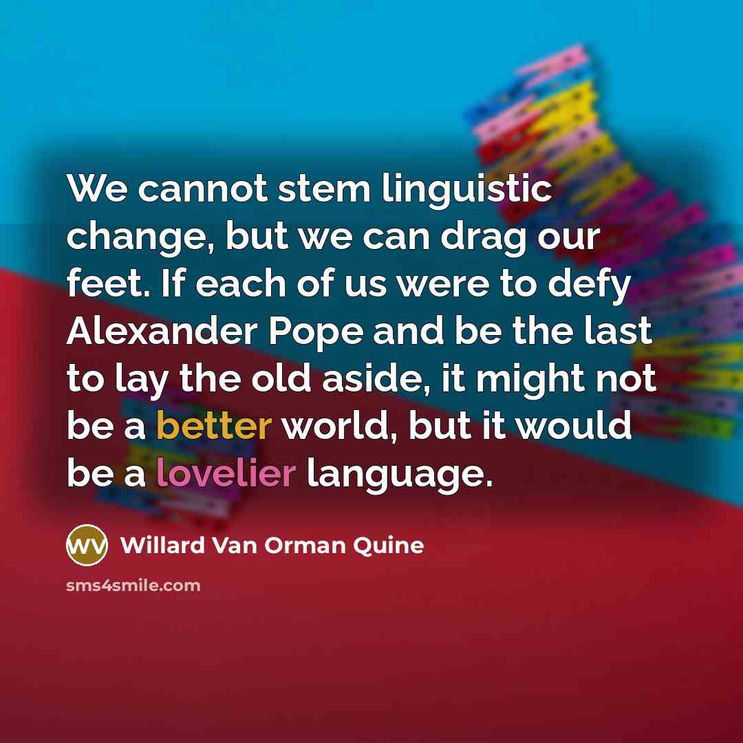 “We cannot stem linguistic change, but we can drag our feet. If each of us were to defy Alexander Pope and be the last to lay the old aside, it might not be a better world, but it would be a lovelier language.” quote by Willard Van Orman Quine