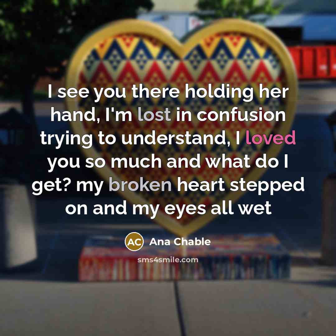 “I see you there holding her hand, I'm lost in confusion trying to understand, I loved you so much and what do I get? my broken heart stepped on and my eyes all wet” quote by Ana Chable