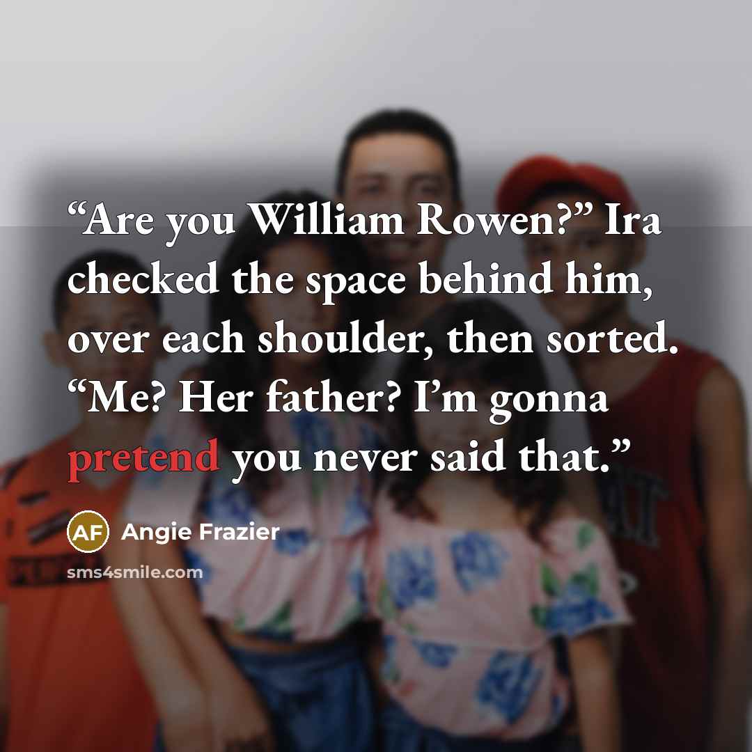 “Are you William Rowen?” Ira checked the space behind him, over each shoulder, then sorted. “Me? Her father? I’m gonna pretend you never said that.” quote by Angie Frazier