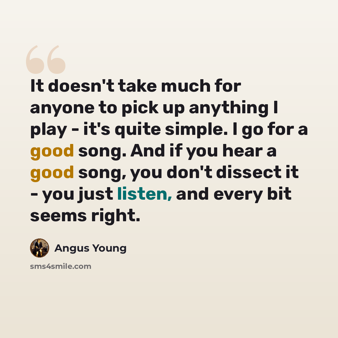 “It doesn't take much for anyone to pick up anything I play - it's quite simple. I go for a good song. And if you hear a good song, you don't dissect it - you just listen, and every bit seems right.” quote by Angus Young