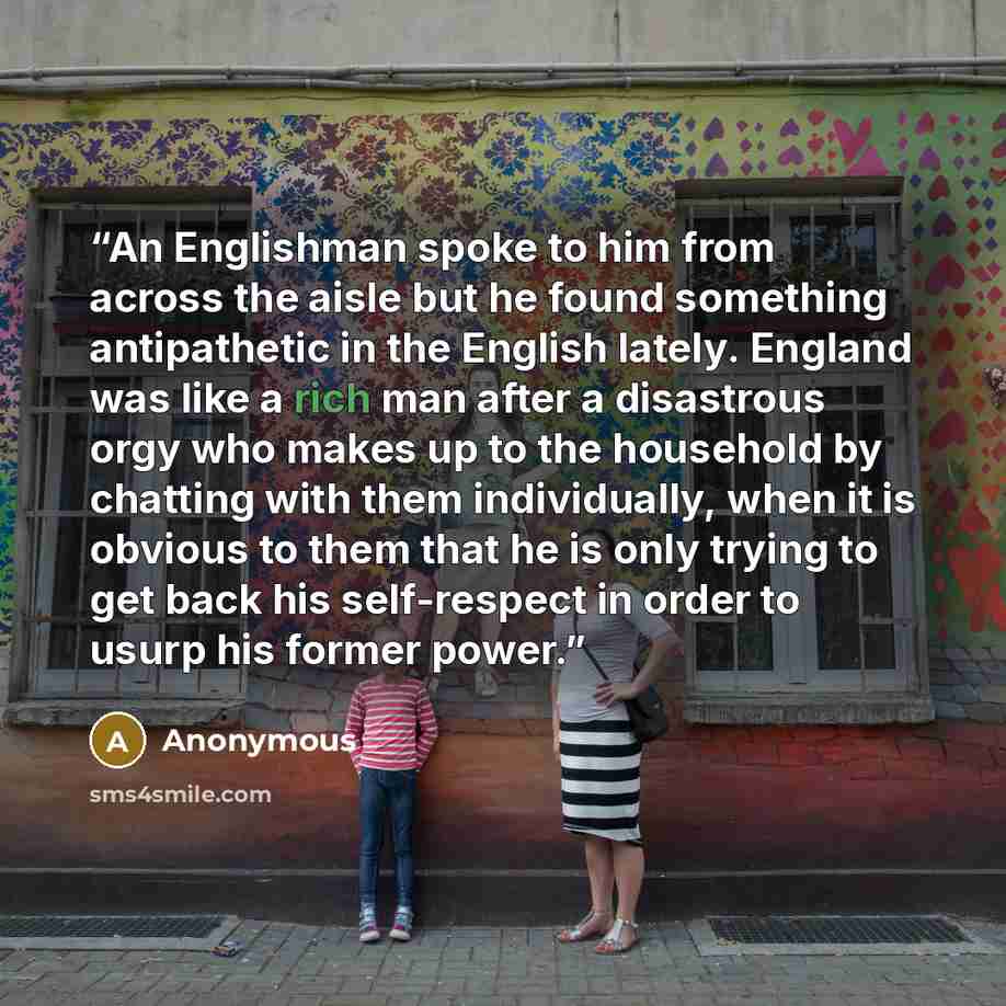 “An Englishman spoke to him from across the aisle but he found something antipathetic in the English lately. England was like a rich man after a disastrous orgy who makes up to the household by chatting with them individually, when it is obvious to them that he is only trying to get back his…” quote by Anonymous