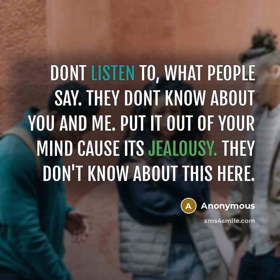 “Dont listen to, what people say. They dont know about you and me. Put it out of your mind cause its jealousy. They don't know about this here.” quote by Anonymous