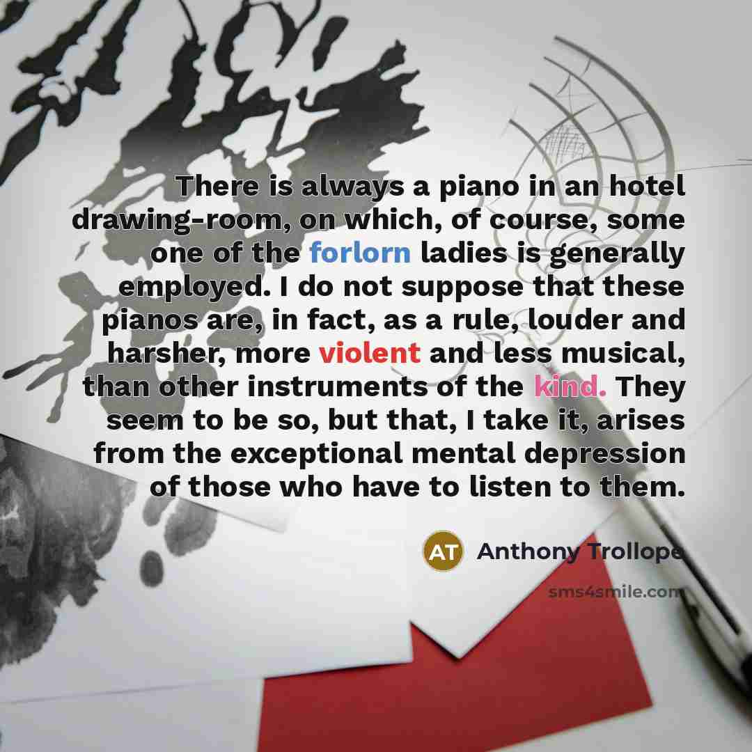 “There is always a piano in an hotel drawing-room, on which, of course, some one of the forlorn ladies is generally employed. I do not suppose that these pianos are, in fact, as a rule, louder and harsher, more violent and less musical, than other instruments of the kind. They seem to be so, but…” quote by Anthony Trollope