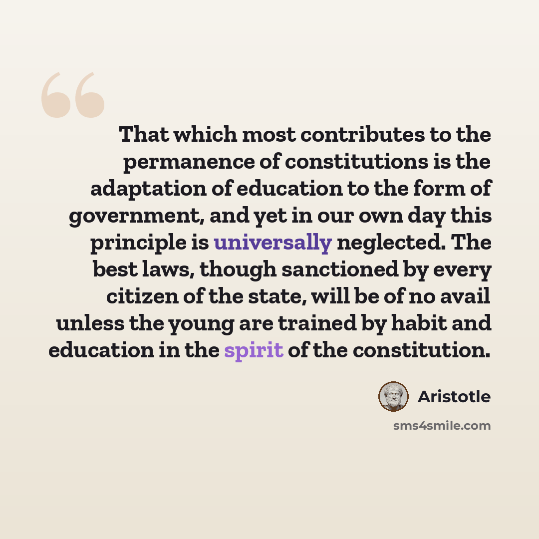 “That which most contributes to the permanence of constitutions is the adaptation of education to the form of government, and yet in our own day this principle is universally neglected. The best laws, though sanctioned by every citizen of the state, will be of no avail unless the young are trained…” quote by Aristotle