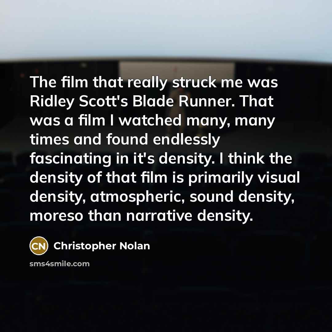 “The film that really struck me was Ridley Scott's Blade Runner. That was a film I watched many, many times and found endlessly fascinating in it's density. I think the density of that film is primarily visual density, atmospheric, sound density, moreso than narrative density.” quote by Christopher Nolan
