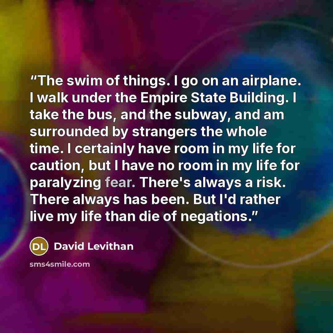 “The swim of things. I go on an airplane. I walk under the Empire State Building. I take the bus, and the subway, and am surrounded by strangers the whole time. I certainly have room in my life for caution, but I have no room in my life for paralyzing fear. There's always a risk. There always has…” quote by David Levithan