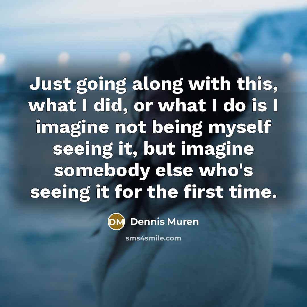 “Just going along with this, what I did, or what I do is I imagine not being myself seeing it, but imagine somebody else who's seeing it for the first time.” quote by Dennis Muren