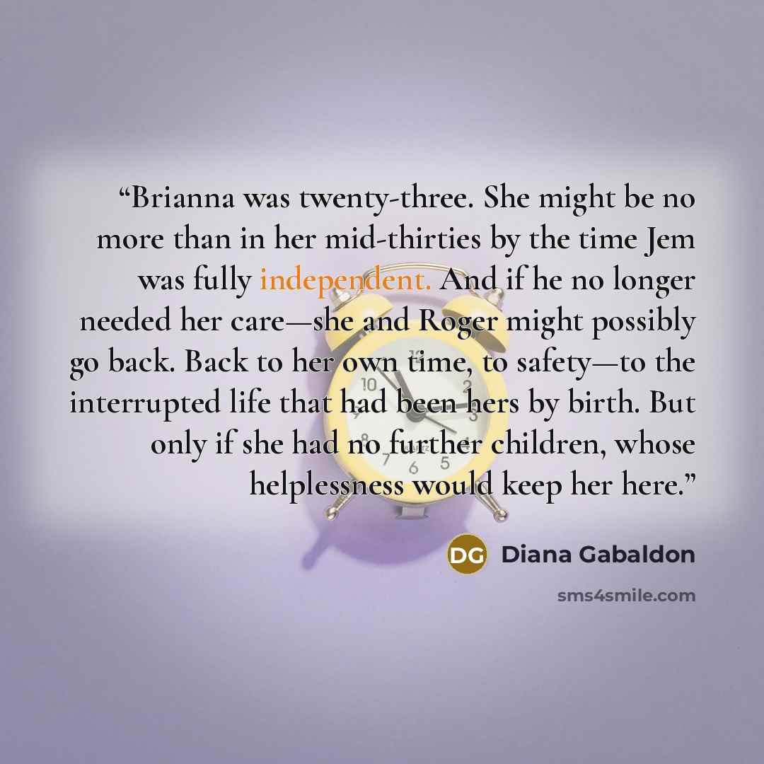 “Brianna was twenty-three. She might be no more than in her mid-thirties by the time Jem was fully independent. And if he no longer needed her care—she and Roger might possibly go back. Back to her own time, to safety—to the interrupted life that had been hers by birth. But only if she had no…” quote by Diana Gabaldon
