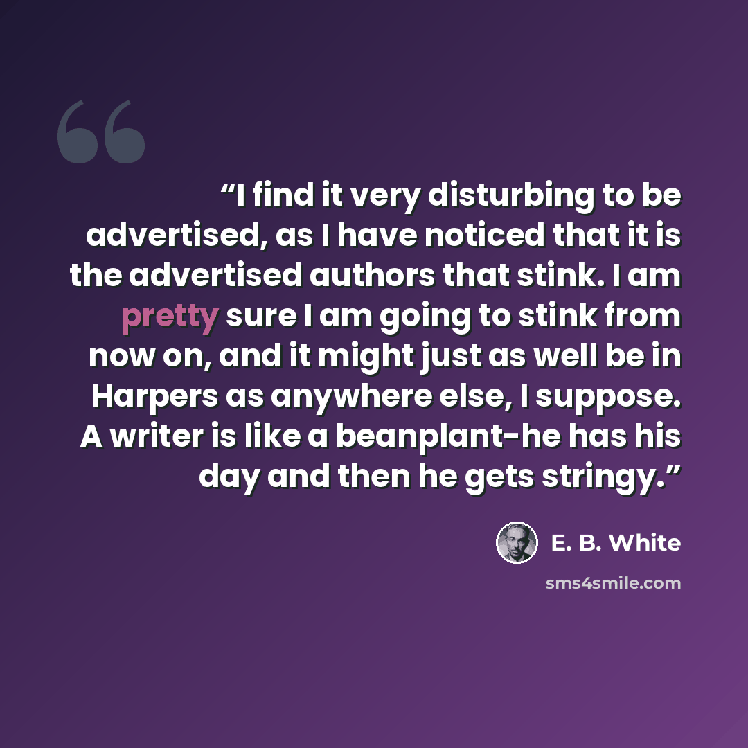 “I find it very disturbing to be advertised, as I have noticed that it is the advertised authors that stink. I am pretty sure I am going to stink from now on, and it might just as well be in Harpers as anywhere else, I suppose. A writer is like a beanplant-he has his day and then he gets stringy.” quote by E. B. White