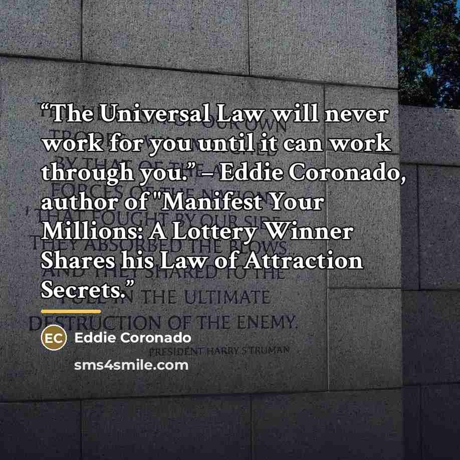 “The Universal Law will never work for you until it can work through you.” – Eddie Coronado, author of "Manifest Your Millions: A Lottery Winner Shares his Law of Attraction Secrets.” quote by Eddie Coronado