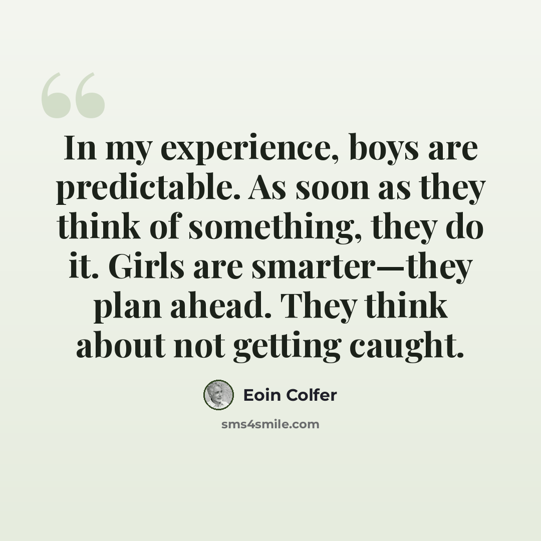 “In my experience, boys are predictable. As soon as they think of something, they do it. Girls are smarter—they plan ahead. They think about not getting caught.” quote by Eoin Colfer
