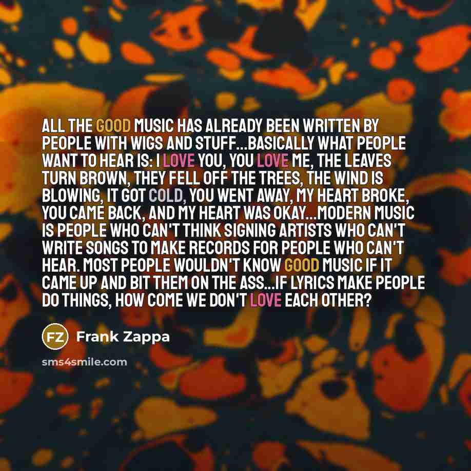“All the good music has already been written by people with wigs and stuff...Basically what people want to hear is: I love you, you love me, the leaves turn brown, they fell off the trees, the wind is blowing, it got cold, you went away, my heart broke, you came back, and my heart was okay...Modern…” quote by Frank Zappa