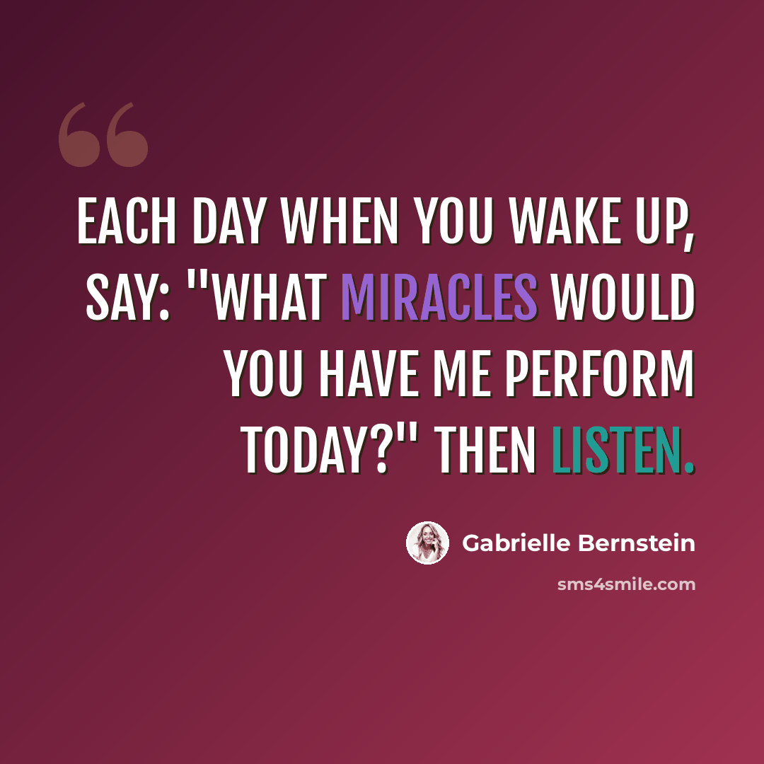 “Each day when you wake up, say: "What miracles would you have me perform today?" Then listen.” quote by Gabrielle Bernstein