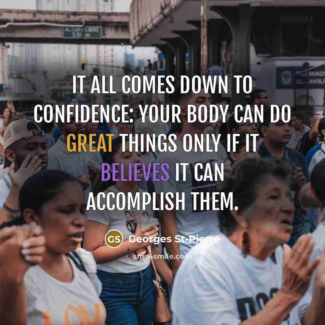 “It all comes down to confidence: your body can do great things only if it believes it can accomplish them.” quote by Georges St-Pierre