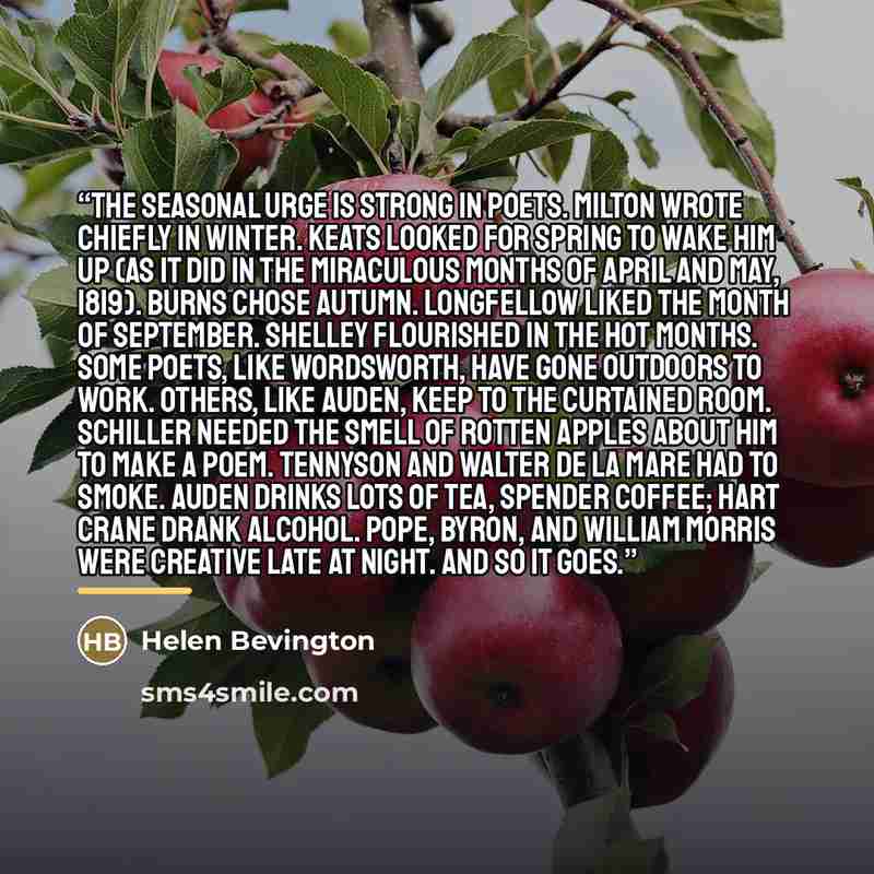 “The seasonal urge is strong in poets. Milton wrote chiefly in winter. Keats looked for spring to wake him up (as it did in the miraculous months of April and May, 1819). Burns chose autumn. Longfellow liked the month of September. Shelley flourished in the hot months. Some poets, like Wordsworth…” quote by Helen Bevington