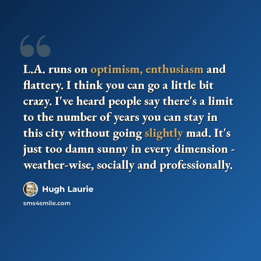 “L.A. runs on optimism, enthusiasm and flattery. I think you can go a little bit crazy. I've heard people say there's a limit to the number of years you can stay in this city without going slightly mad. It's just too damn sunny in every dimension - weather-wise, socially and professionally.” quote by Hugh Laurie